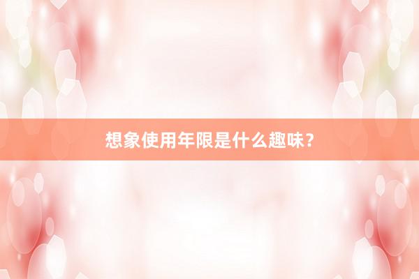 想象使用年限是什么趣味？