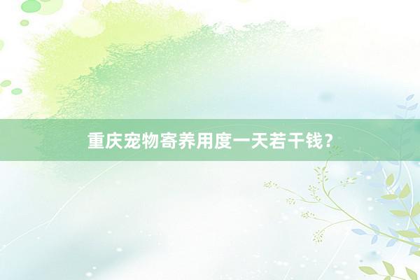 重庆宠物寄养用度一天若干钱？
